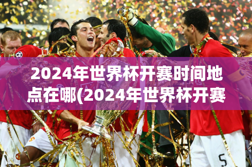 2024年世界杯开赛时间地点在哪(2024年世界杯开赛时间地点在哪举行)