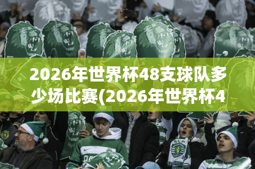 2026年世界杯48支球队多少场比赛(2026年世界杯48支球队多少场比赛呢)