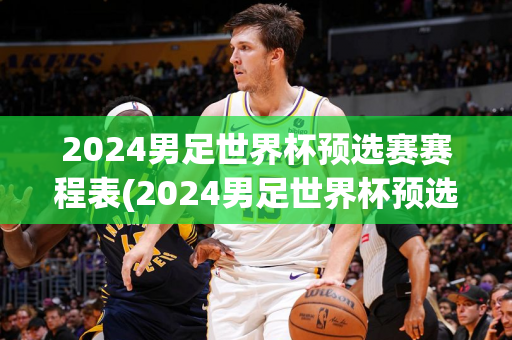 2024男足世界杯预选赛赛程表(2024男足世界杯预选赛赛程表结果)