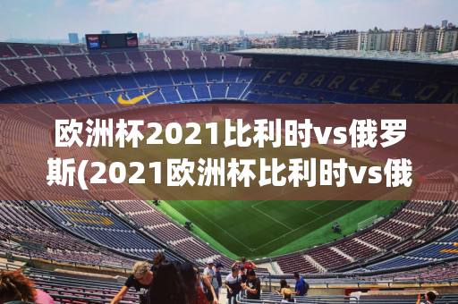 欧洲杯2021比利时vs俄罗斯(2021欧洲杯比利时vs俄罗斯分析)