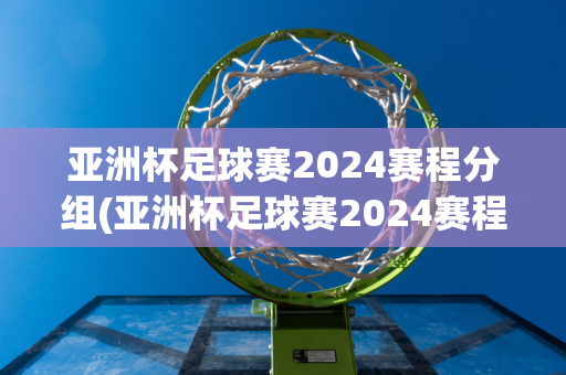 亚洲杯足球赛2024赛程分组(亚洲杯足球赛2024赛程分组表格)