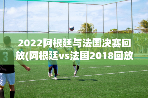 2022阿根廷与法国决赛回放(阿根廷vs法国2018回放)