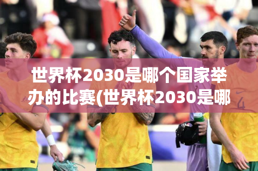 世界杯2030是哪个国家举办的比赛(世界杯2030是哪个国家举办的比赛啊)