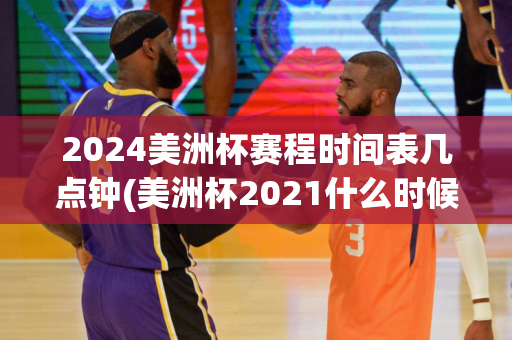 2024美洲杯赛程时间表几点钟(美洲杯2021什么时候结束)