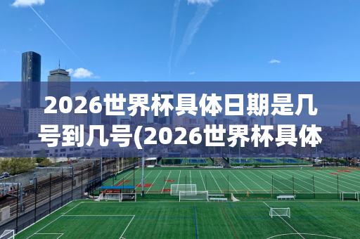 2026世界杯具体日期是几号到几号(2026世界杯具体日期是几号到几号呢)