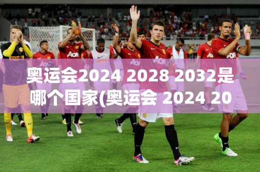 奥运会2024 2028 2032是哪个国家(奥运会 2024 2028 2032)