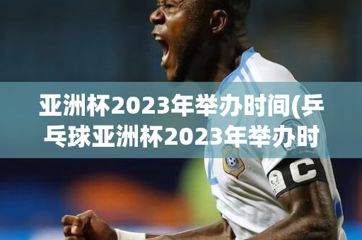 亚洲杯2023年举办时间(乒乓球亚洲杯2023年举办时间)