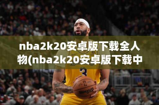 nba2k20安卓版下载全人物(nba2k20安卓版下载中文版)