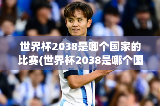 世界杯2038是哪个国家的比赛(世界杯2038是哪个国家的比赛啊)