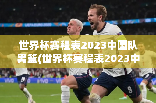 世界杯赛程表2023中国队男篮(世界杯赛程表2023中国队男篮比赛)