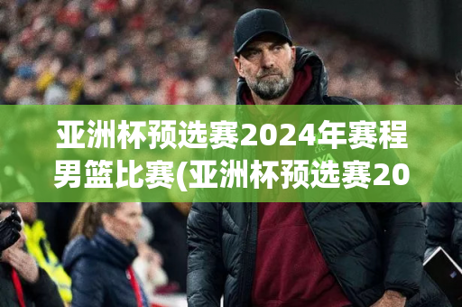 亚洲杯预选赛2024年赛程男篮比赛(亚洲杯预选赛2024年赛程男篮比赛结果)