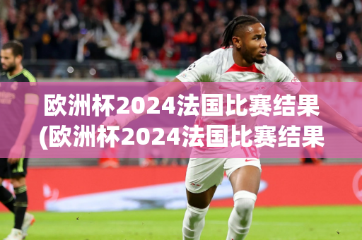 欧洲杯2024法国比赛结果(欧洲杯2024法国比赛结果如何)