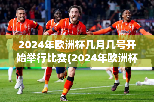 2024年欧洲杯几月几号开始举行比赛(2024年欧洲杯几月几号开始举行比赛的)