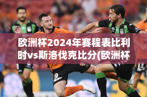 欧洲杯2024年赛程表比利时vs斯洛伐克比分(欧洲杯2024年赛程表比利时vs斯洛伐克比分结果)