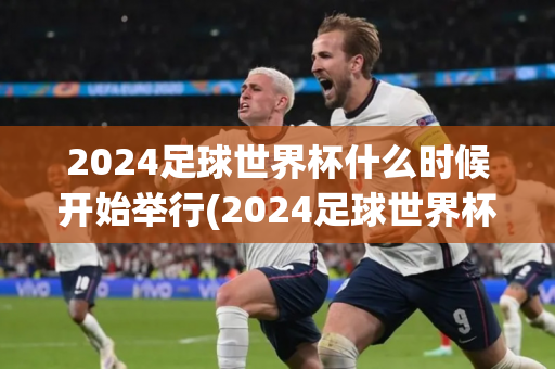 2024足球世界杯什么时候开始举行(2024足球世界杯什么时候开始举行的)