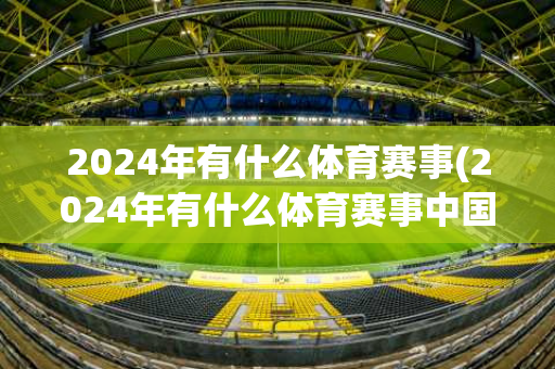 2024年有什么体育赛事(2024年有什么体育赛事中国)