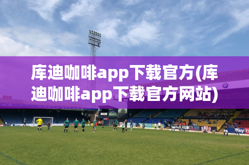 库迪咖啡app下载官方(库迪咖啡app下载官方网站)