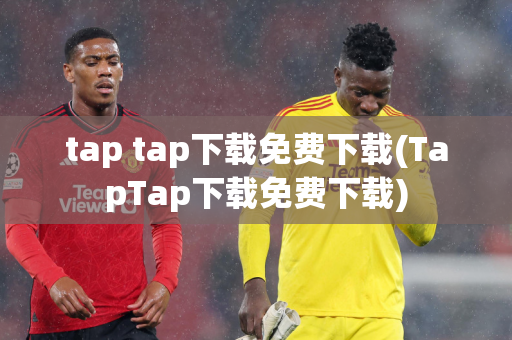 tap tap下载免费下载(TapTap下载免费下载)