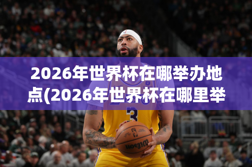 2026年世界杯在哪举办地点(2026年世界杯在哪里举办)