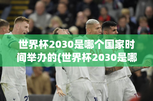 世界杯2030是哪个国家时间举办的(世界杯2030是哪个国家时间举办的比赛)