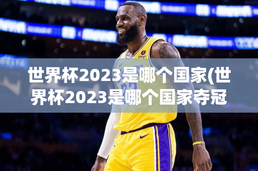 世界杯2023是哪个国家(世界杯2023是哪个国家夺冠)