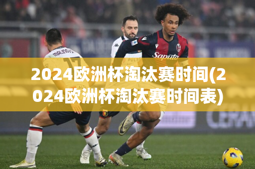 2024欧洲杯淘汰赛时间(2024欧洲杯淘汰赛时间表)