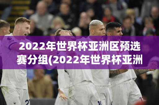 2022年世界杯亚洲区预选赛分组(2022年世界杯亚洲区预选赛分组今天)