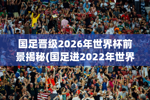 国足晋级2026年世界杯前景揭秘(国足进2022年世界杯)