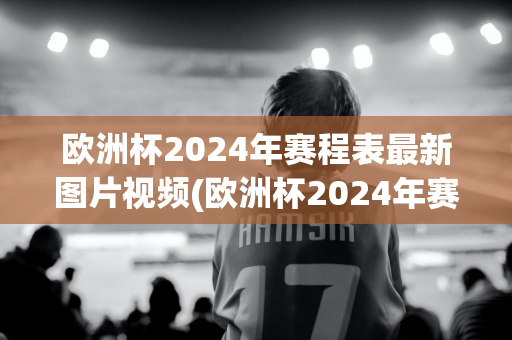 欧洲杯2024年赛程表最新图片视频(欧洲杯2024年赛程表最新图片视频下载)