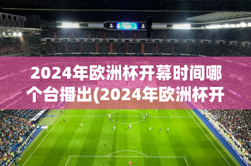 2024年欧洲杯开幕时间哪个台播出(2024年欧洲杯开幕时间哪个台播出的)