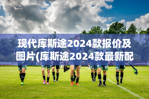 现代库斯途2024款报价及图片(库斯途2024款最新配置)