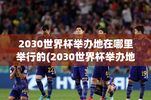 2030世界杯举办地在哪里举行的(2030世界杯举办地在哪里举行的呢)