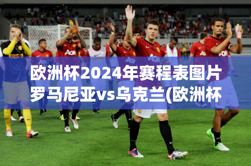 欧洲杯2024年赛程表图片罗马尼亚vs乌克兰(欧洲杯2024年赛程表图片罗马尼亚vs乌克兰比分)