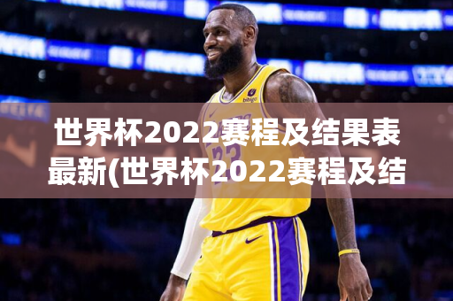 世界杯2022赛程及结果表最新(世界杯2022赛程及结果表最新消息)