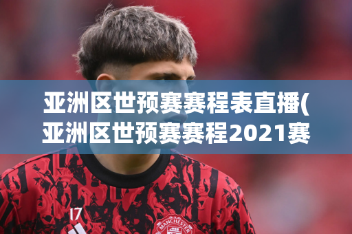 亚洲区世预赛赛程表直播(亚洲区世预赛赛程2021赛程表)