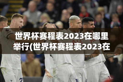 世界杯赛程表2023在哪里举行(世界杯赛程表2023在哪里举行的)