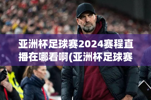 亚洲杯足球赛2024赛程直播在哪看啊(亚洲杯足球赛2024赛程直播在哪看啊)