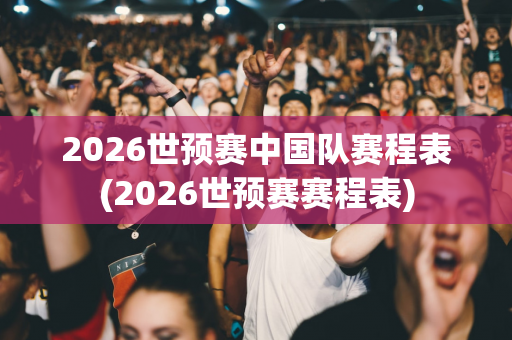 2026世预赛中国队赛程表(2026世预赛赛程表)