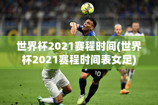 世界杯2021赛程时间(世界杯2021赛程时间表女足)