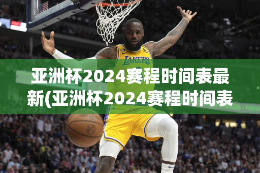 亚洲杯2024赛程时间表最新(亚洲杯2024赛程时间表最新消息)