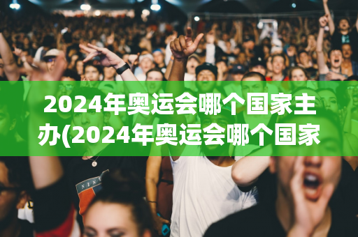 2024年奥运会哪个国家主办(2024年奥运会哪个国家主办的)