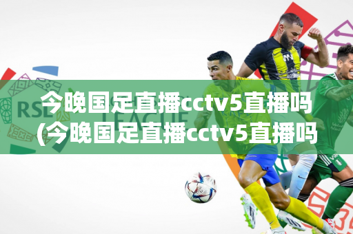 今晚国足直播cctv5直播吗(今晚国足直播cctv5直播吗几点)