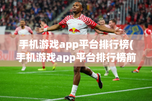 手机游戏app平台排行榜(手机游戏app平台排行榜前十名)