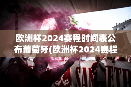 欧洲杯2024赛程时间表公布葡萄牙(欧洲杯2024赛程时间表公布葡萄牙队)