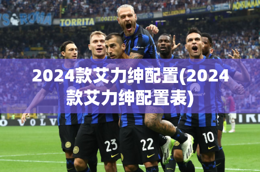 2024款艾力绅配置(2024款艾力绅配置表)