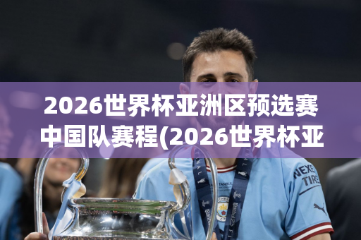 2026世界杯亚洲区预选赛中国队赛程(2026世界杯亚洲区预选赛中国队赛程现场直播)