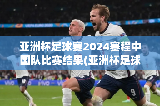 亚洲杯足球赛2024赛程中国队比赛结果(亚洲杯足球赛2024赛程中国队比赛结果如何)