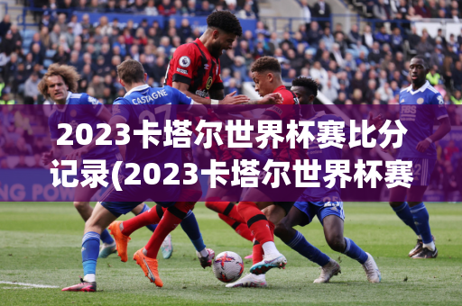 2023卡塔尔世界杯赛比分记录(2023卡塔尔世界杯赛比分记录是多少)