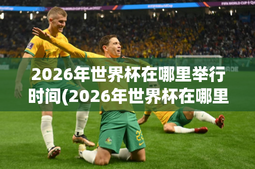 2026年世界杯在哪里举行时间(2026年世界杯在哪里举行时间表)