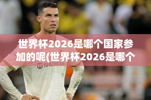 世界杯2026是哪个国家参加的呢(世界杯2026是哪个国家参加的呢英文)